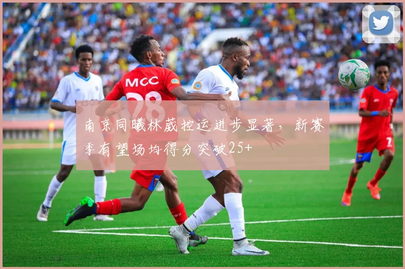 南京同曦林葳控运进步显著，新赛季有望场均得分突破25+