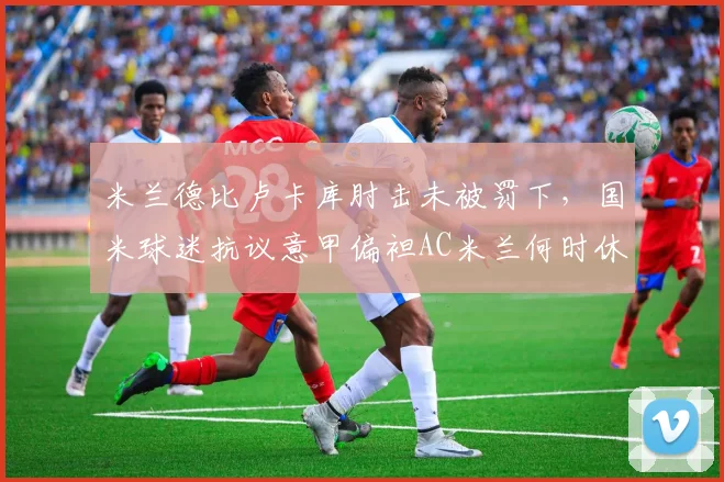 米兰德比卢卡库肘击未被罚下，国米球迷抗议意甲偏袒AC米兰何时休？