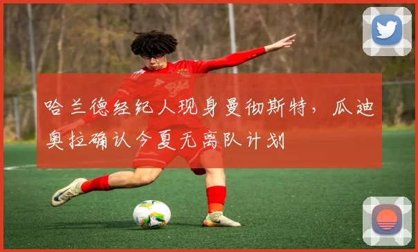 哈兰德经纪人现身曼彻斯特，瓜迪奥拉确认今夏无离队计划