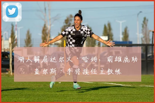 湖人解雇达尔文·哈姆，前雄鹿助教查尔斯·李将接任主教练
