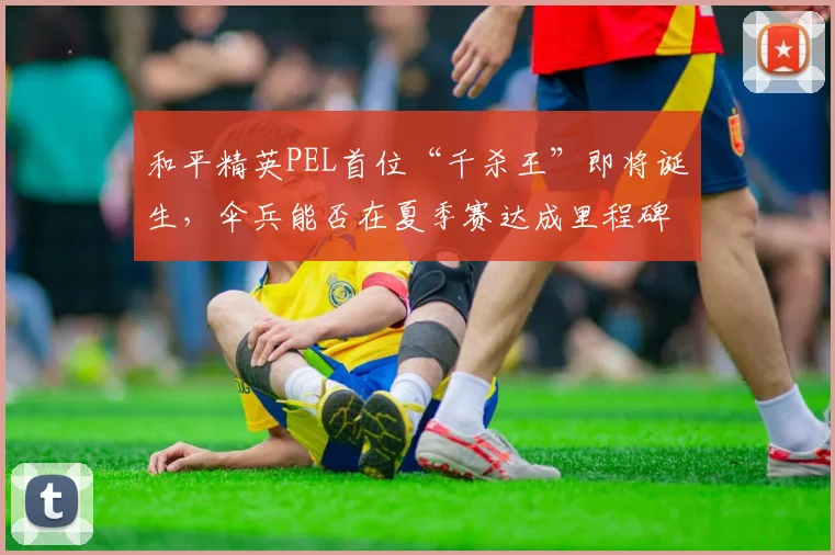 和平精英PEL首位“千杀王”即将诞生，伞兵能否在夏季赛达成里程碑？