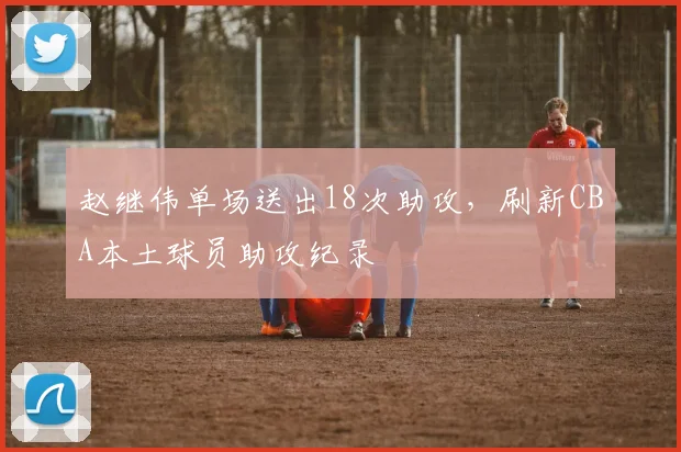 赵继伟单场送出18次助攻，刷新CBA本土球员助攻纪录