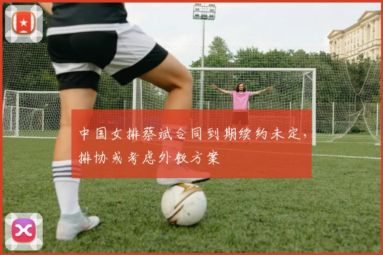 中国女排蔡斌合同到期续约未定，排协或考虑外教方案