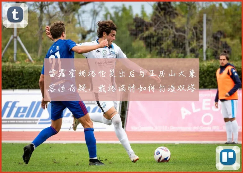 雷霆霍姆格伦复出后与亚历山大兼容性存疑，戴格诺特如何打造双塔战术？
