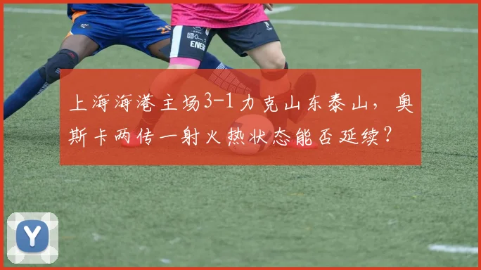 上海海港主场3-1力克山东泰山，奥斯卡两传一射火热状态能否延续？