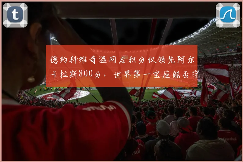 德约科维奇温网后积分仅领先阿尔卡拉斯800分，世界第一宝座能否守住？