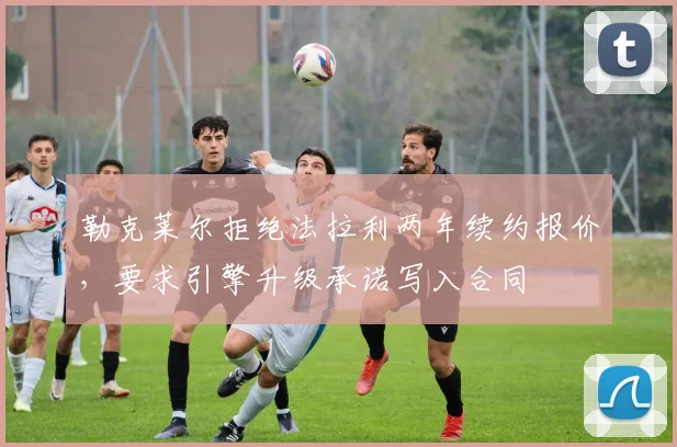 勒克莱尔拒绝法拉利两年续约报价，要求引擎升级承诺写入合同